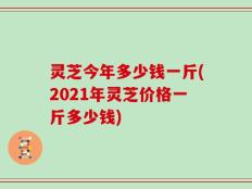 灵芝今年多少钱一斤(2021年灵芝价格一斤多少钱)