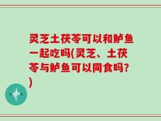 灵芝土茯苓可以和鲈鱼一起吃吗(灵芝、土茯苓与鲈鱼可以同食吗？)
