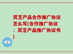 灵芝产品合作推广协议怎么写(合作推广协议：灵芝产品推广协议书)