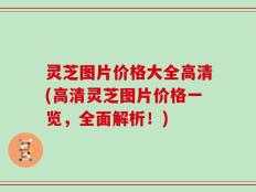 灵芝图片价格大全高清(高清灵芝图片价格一览，全面解析！)