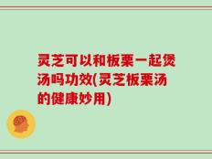 灵芝可以和板栗一起煲汤吗功效(灵芝板栗汤的健康妙用)