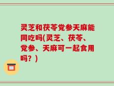 灵芝和茯苓党参天麻能同吃吗(灵芝、茯苓、党参、天麻可一起食用吗？)