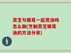 灵芝与银耳一起煲汤吗怎么做(烹制灵芝银耳汤的方法分享)
