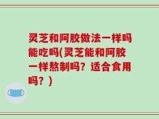 灵芝和阿胶做法一样吗能吃吗(灵芝能和阿胶一样熬制吗？适合食用吗？)