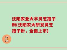 沈阳农业大学灵芝孢子粉(沈阳农大研发灵芝孢子粉，全面上市)