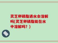 灵芝卵磷脂遇水会溶解吗(灵芝卵磷脂能在水中溶解吗？)