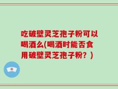 吃破壁灵芝孢子粉可以喝酒么(喝酒时能否食用破壁灵芝孢子粉？)