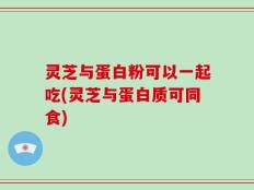 灵芝与蛋白粉可以一起吃(灵芝与蛋白质可同食)
