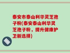 泰安市泰山利华灵芝孢子粉(泰安泰山利华灵芝孢子粉，提升健康护卫新选择)