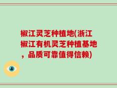 椒江灵芝种植地(浙江椒江有机灵芝种植基地，品质可靠值得信赖)