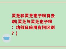 灵芝和灵芝孢子粉有去别(灵芝与灵芝孢子粉：功效及应用有何区别？)
