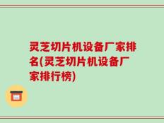 灵芝切片机设备厂家排名(灵芝切片机设备厂家排行榜)