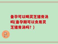 备孕可以喝灵芝猪骨汤吗(备孕期可以食用灵芝猪骨汤吗？)