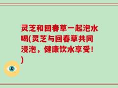 灵芝和回春草一起泡水喝(灵芝与回春草共同浸泡，健康饮水享受！)
