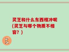 灵芝和什么东西相冲呢(灵芝与哪个物质不相容？)