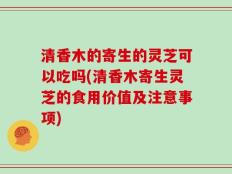 清香木的寄生的灵芝可以吃吗(清香木寄生灵芝的食用价值及注意事项)