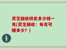 灵芝回收转卖多少钱一克(灵芝回收：每克可赚多少？)