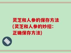 灵芝和人参的保存方法(灵芝和人参的妙招：正确保存方法)