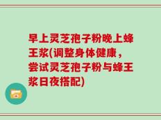 早上灵芝孢子粉晚上蜂王浆(调整身体健康，尝试灵芝孢子粉与蜂王浆日夜搭配)