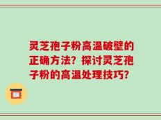 灵芝孢子粉高温破壁的正确方法？探讨灵芝孢子粉的高温处理技巧？