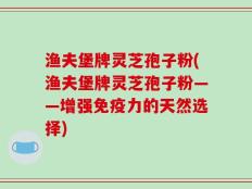 渔夫堡牌灵芝孢子粉(渔夫堡牌灵芝孢子粉——增强免疫力的天然选择)