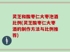 灵芝和酸枣仁大枣泡酒比例(灵芝酸枣仁大枣酒的制作方法与比例推荐)