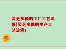 灵芝多糖的工厂工艺流程(灵芝多糖的生产工艺流程)