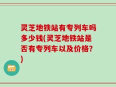灵芝地铁站有专列车吗多少钱(灵芝地铁站是否有专列车以及价格？)