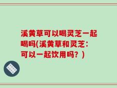 溪黄草可以喝灵芝一起喝吗(溪黄草和灵芝：可以一起饮用吗？)