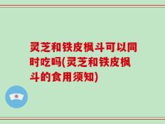 灵芝和铁皮枫斗可以同时吃吗(灵芝和铁皮枫斗的食用须知)