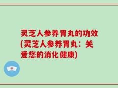 灵芝人参养胃丸的功效(灵芝人参养胃丸：关爱您的消化健康)