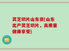 灵芝切片山东货(山东出产灵芝切片，高质量健康享受)