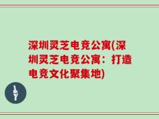 深圳灵芝电竞公寓(深圳灵芝电竞公寓：打造电竞文化聚集地)