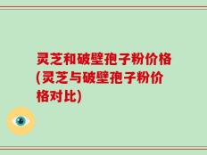 灵芝和破壁孢子粉价格(灵芝与破壁孢子粉价格对比)