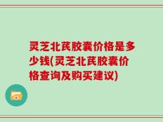灵芝北芪胶囊价格是多少钱(灵芝北芪胶囊价格查询及购买建议)