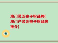 澳门灵芝孢子粉品牌(澳门产灵芝孢子粉品牌推介)
