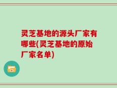 灵芝基地的源头厂家有哪些(灵芝基地的原始厂家名单)
