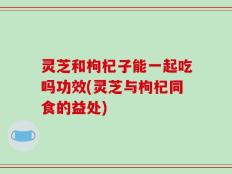 灵芝和枸杞子能一起吃吗功效(灵芝与枸杞同食的益处)