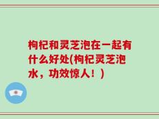 枸杞和灵芝泡在一起有什么好处(枸杞灵芝泡水，功效惊人！)