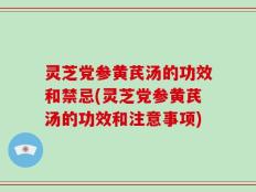 灵芝党参黄芪汤的功效和禁忌(灵芝党参黄芪汤的功效和注意事项)