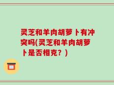 灵芝和羊肉胡萝卜有冲突吗(灵芝和羊肉胡萝卜是否相克？)