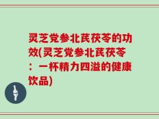 灵芝党参北芪茯苓的功效(灵芝党参北芪茯苓：一杯精力四溢的健康饮品)