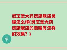 灵芝堂大药房旗舰店美瞳怎么样(灵芝堂大药房旗舰店的美瞳有怎样的效果？)