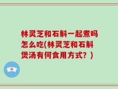 林灵芝和石斛一起煮吗怎么吃(林灵芝和石斛煲汤有何食用方式？)