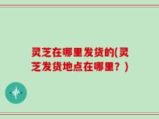 灵芝在哪里发货的(灵芝发货地点在哪里？)