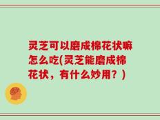 灵芝可以磨成棉花状嘛怎么吃(灵芝能磨成棉花状，有什么妙用？)