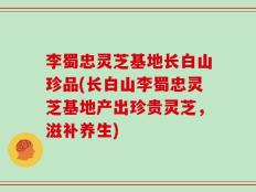 李蜀忠灵芝基地长白山珍品(长白山李蜀忠灵芝基地产出珍贵灵芝，滋补养生)