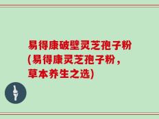 易得康破壁灵芝孢子粉(易得康灵芝孢子粉，草本养生之选)
