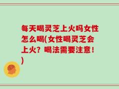 每天喝灵芝上火吗女性怎么喝(女性喝灵芝会上火？喝法需要注意！)