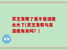 灵芝发霉了是不是湿度太大了(灵芝发霉与高湿度有关吗？)